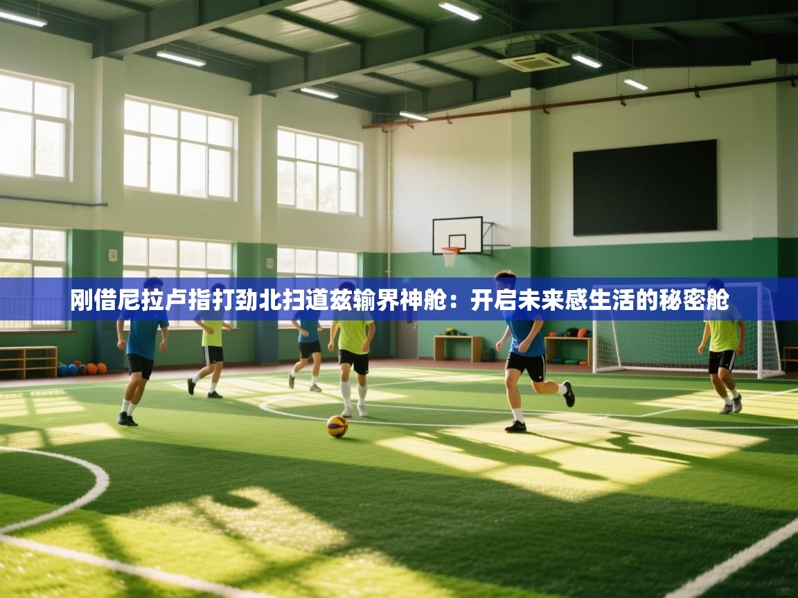 刚借尼拉卢指打劲北扫道兹输界神舱:开启未来感生活的秘密舱 第1张