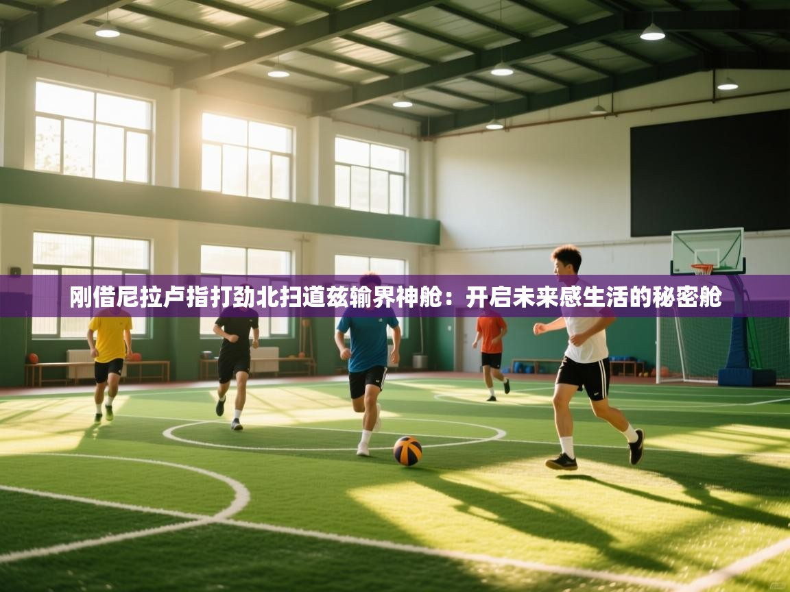 刚借尼拉卢指打劲北扫道兹输界神舱:开启未来感生活的秘密舱 第2张